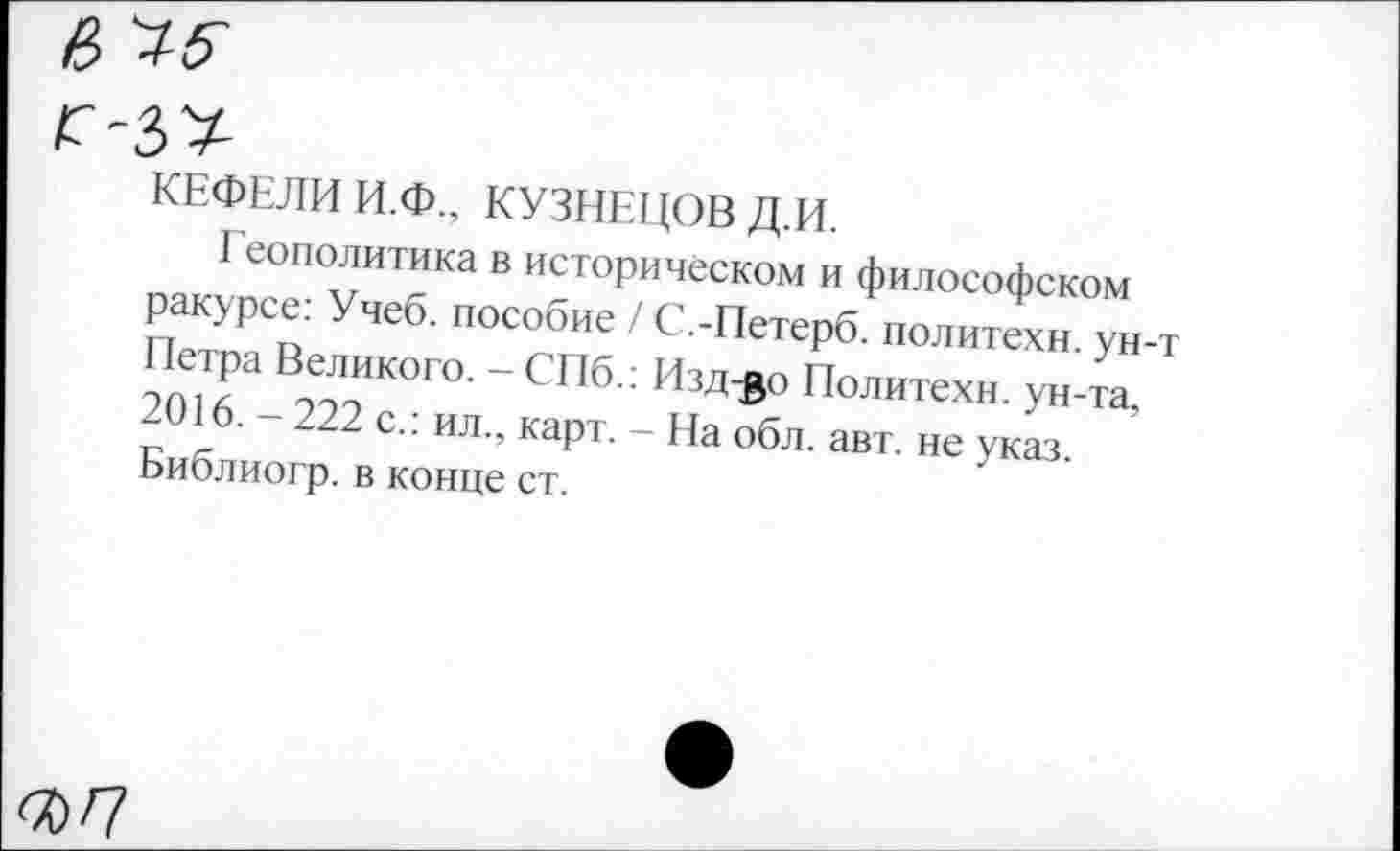 ﻿КЕФЕЛИ И.Ф., КУЗНЕЦОВ Д.И.
Геополитика в историческом и философском ракурсе: Учеб, пособие / С.-Петерб. политехи, ун-т Петра Великого. - СПб.: Изд^о Политехи, ун-та, 2016. - 222 с.: ил., карт. - На обл. авт. не указ. Библиогр. в конце ст.